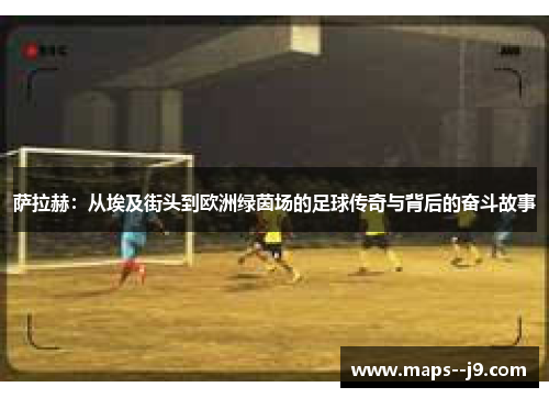 萨拉赫：从埃及街头到欧洲绿茵场的足球传奇与背后的奋斗故事