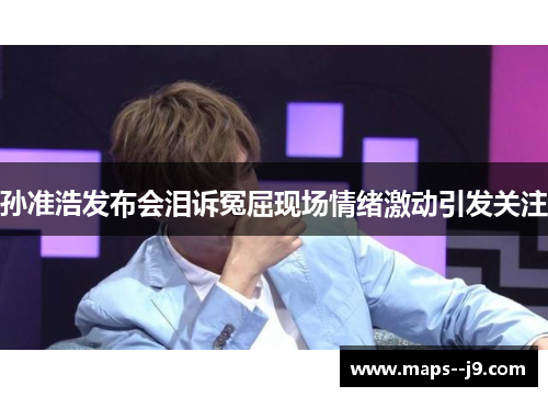 孙准浩发布会泪诉冤屈现场情绪激动引发关注 孙准浩发布会泪诉冤屈现场情绪激动引发关注