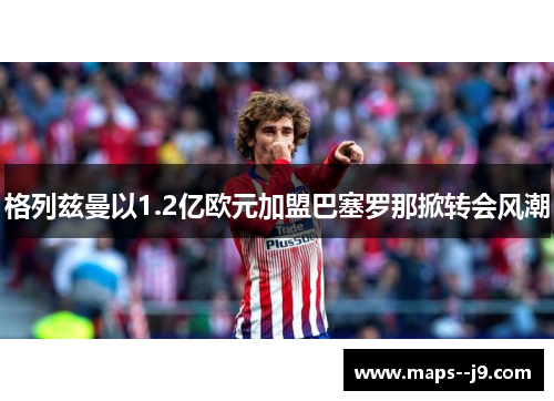 格列兹曼以1.2亿欧元加盟巴塞罗那掀转会风潮